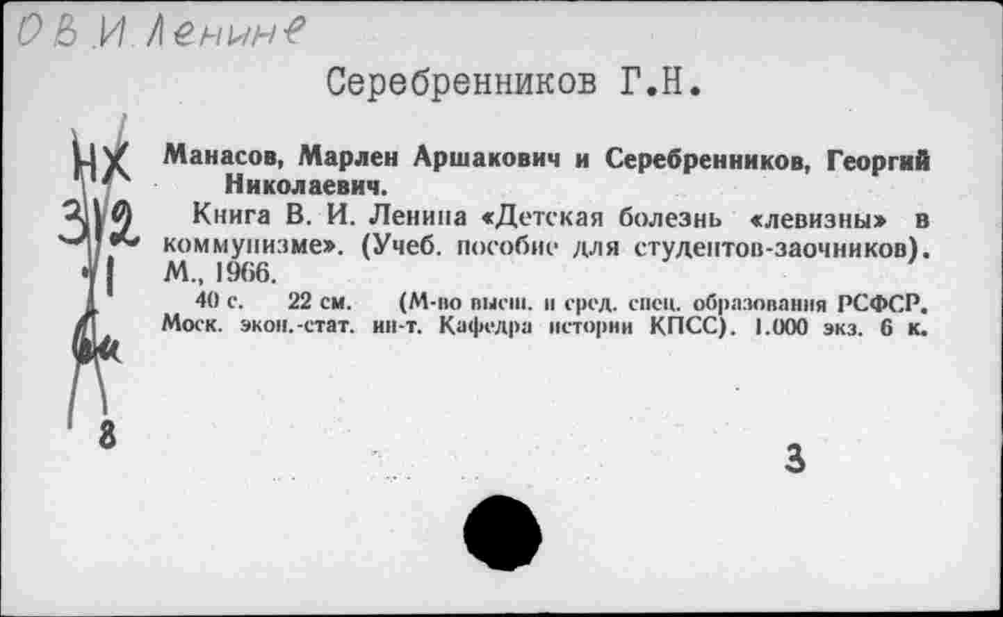 ﻿О & И Iенын-е
Серебренников Г.Н
V Манасов, Марлен Аршакович и Серебренников, Георгий ' Николаевич.
Книга В. И. Ленина «Детская болезнь «левизны» в ** коммунизме». (Учеб, пособие для студентов-заочников). |	М., 1966.
40 с. 22 см. (М-во высш, и сред. сиси, образования РСФСР. Моск. экон.-стат. ин-т. Кафедра истории КПСС). 1.000 экз. 6 к.
8
3